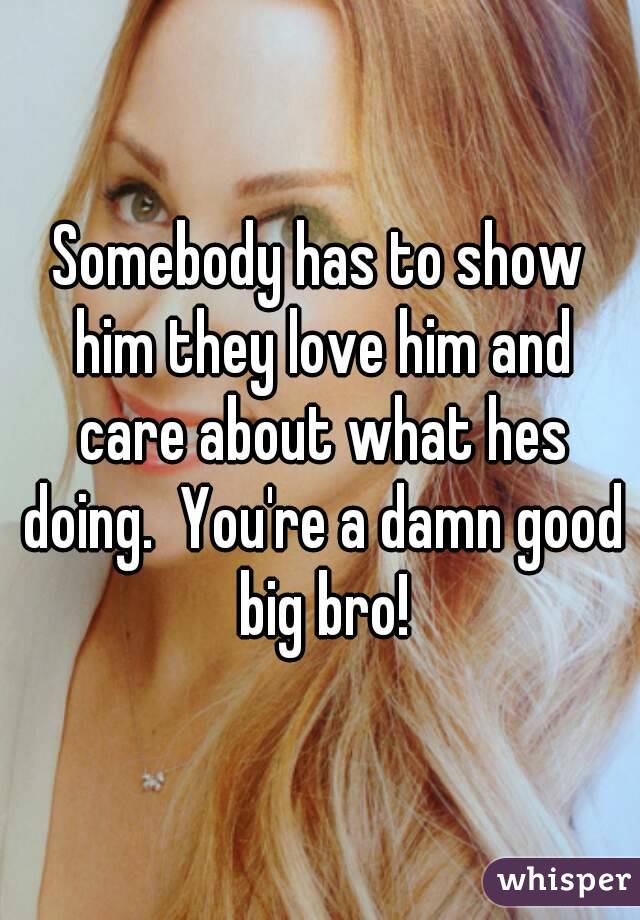 Somebody has to show him they love him and care about what hes doing.  You're a damn good big bro!