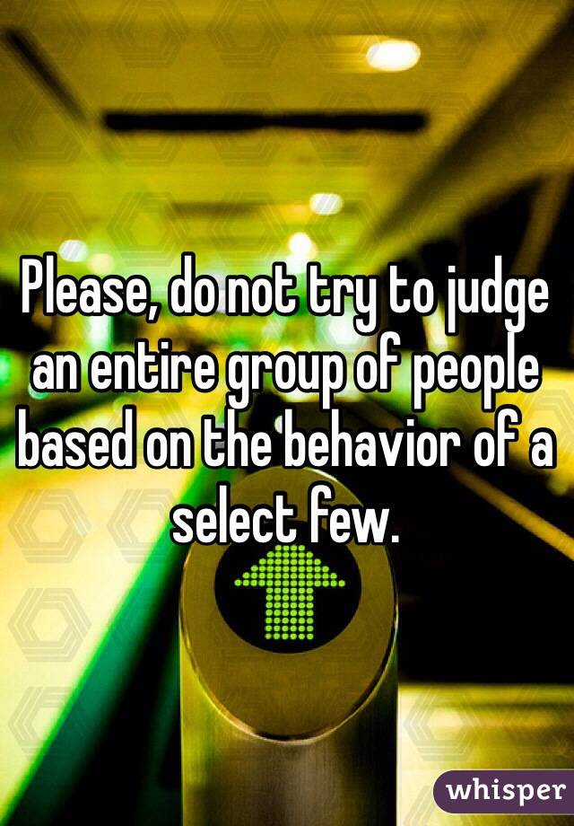 Please, do not try to judge an entire group of people based on the behavior of a select few.