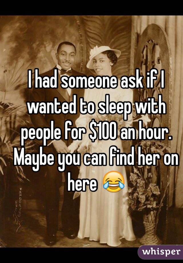 I had someone ask if I wanted to sleep with people for $100 an hour. Maybe you can find her on here 😂