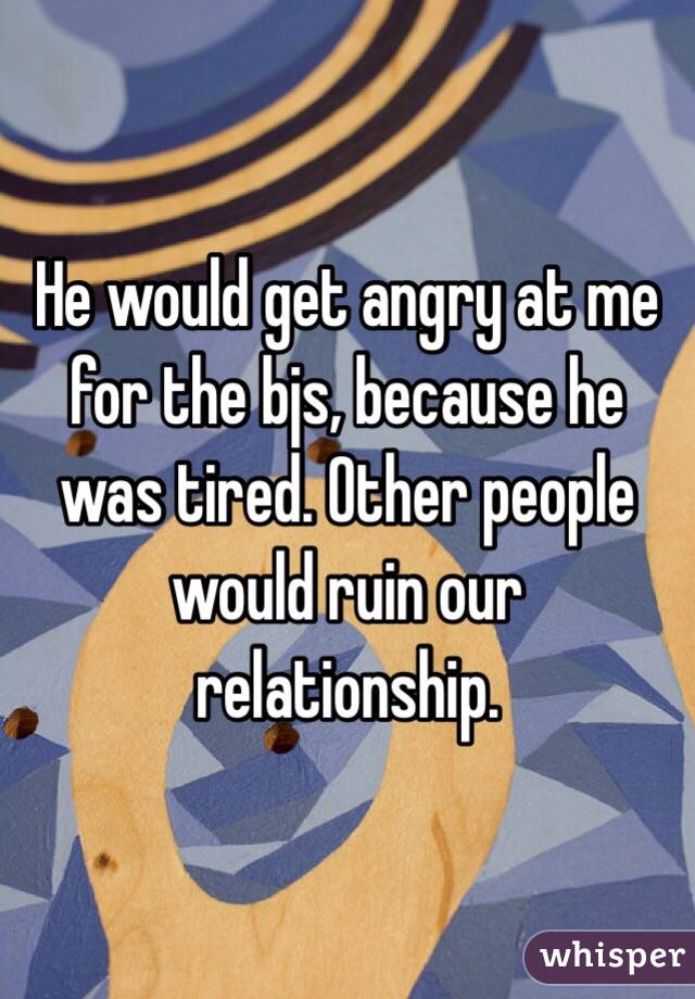 He would get angry at me for the bjs, because he was tired. Other people would ruin our relationship. 