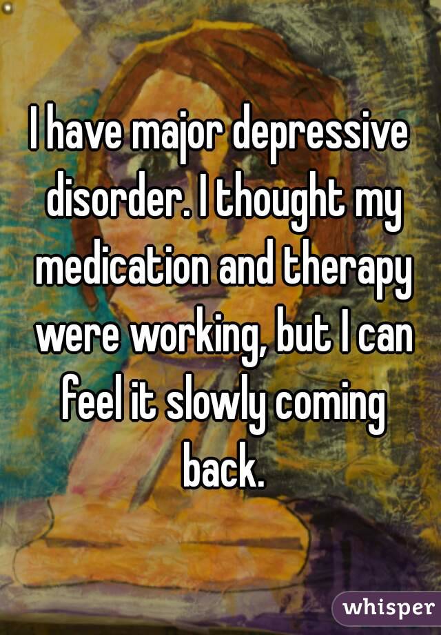 I have major depressive disorder. I thought my medication and therapy were working, but I can feel it slowly coming back.