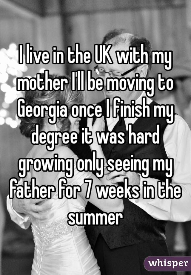 I live in the UK with my mother I'll be moving to Georgia once I finish my degree it was hard growing only seeing my father for 7 weeks in the summer 