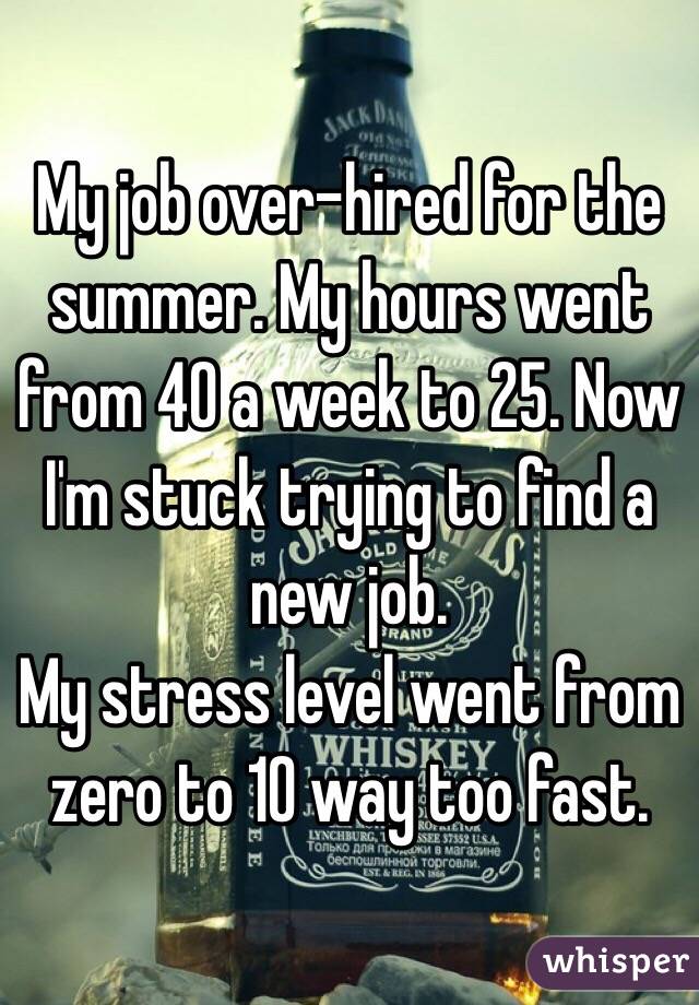 My job over-hired for the summer. My hours went from 40 a week to 25. Now I'm stuck trying to find a new job. 
My stress level went from zero to 10 way too fast. 