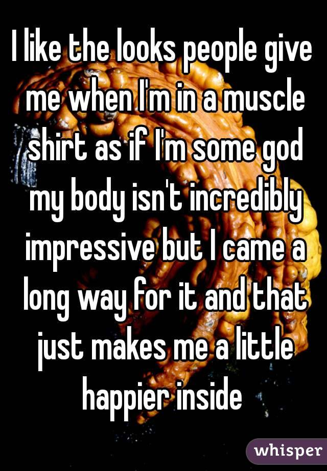 I like the looks people give me when I'm in a muscle shirt as if I'm some god my body isn't incredibly impressive but I came a long way for it and that just makes me a little happier inside 