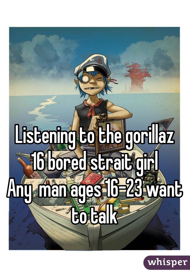 Listening to the gorillaz 
16 bored strait girl 
Any  man ages 16-23 want to talk 