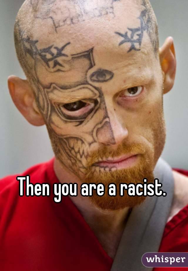 Then you are a racist.