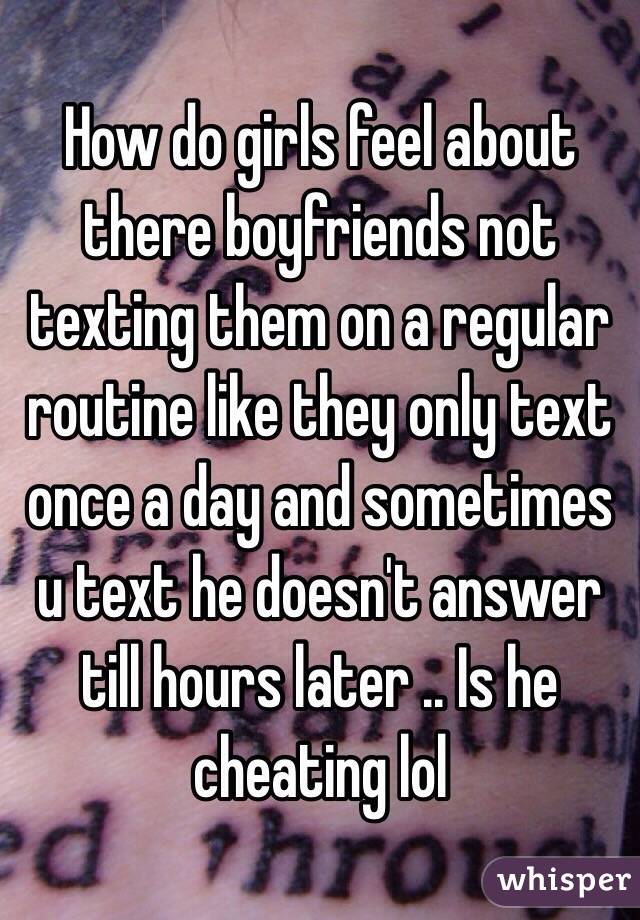 How do girls feel about there boyfriends not texting them on a regular routine like they only text once a day and sometimes u text he doesn't answer till hours later .. Is he cheating lol 