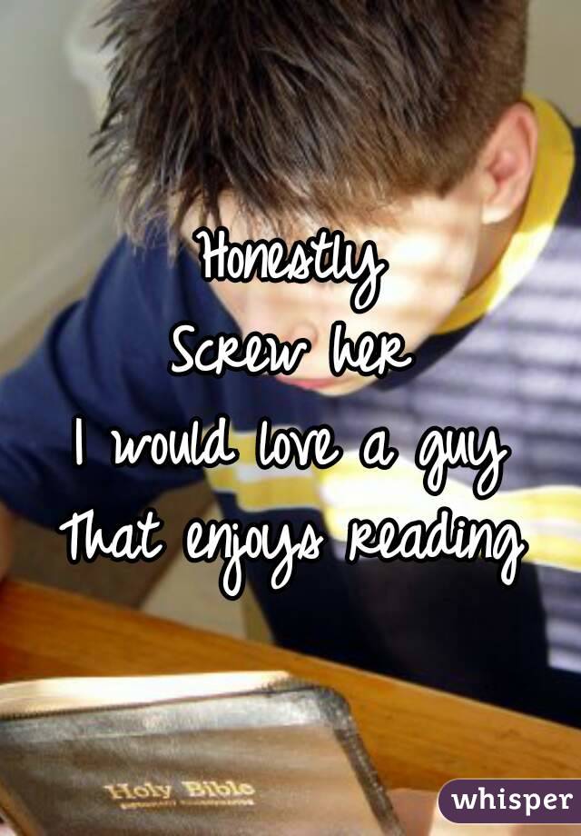 Honestly
Screw her
I would love a guy
That enjoys reading
