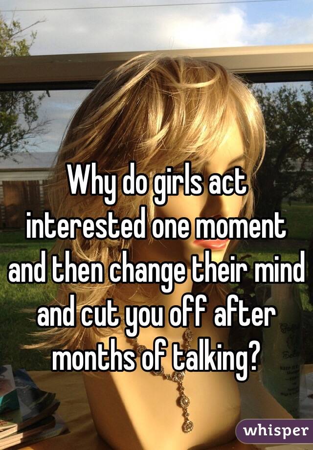 Why do girls act interested one moment and then change their mind and cut you off after months of talking?