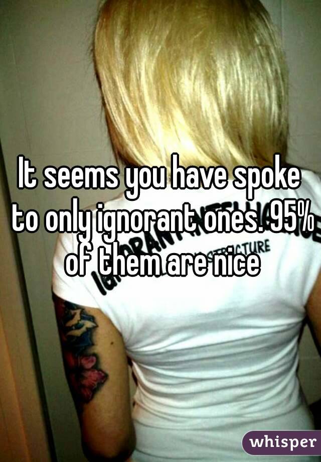 It seems you have spoke to only ignorant ones. 95% of them are nice