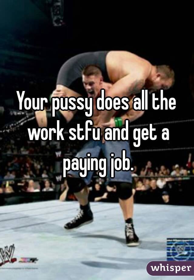Your pussy does all the work stfu and get a paying job.