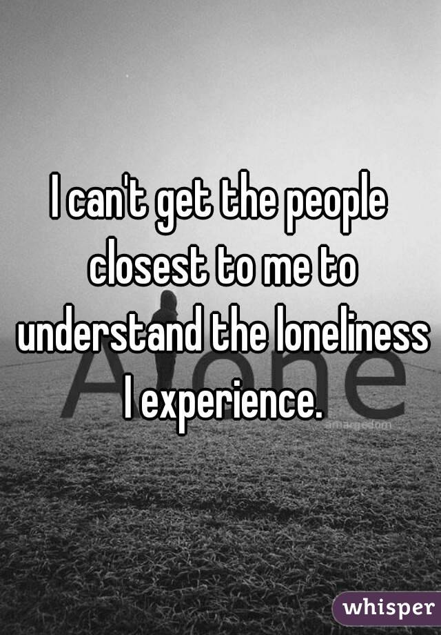I can't get the people closest to me to understand the loneliness I experience.