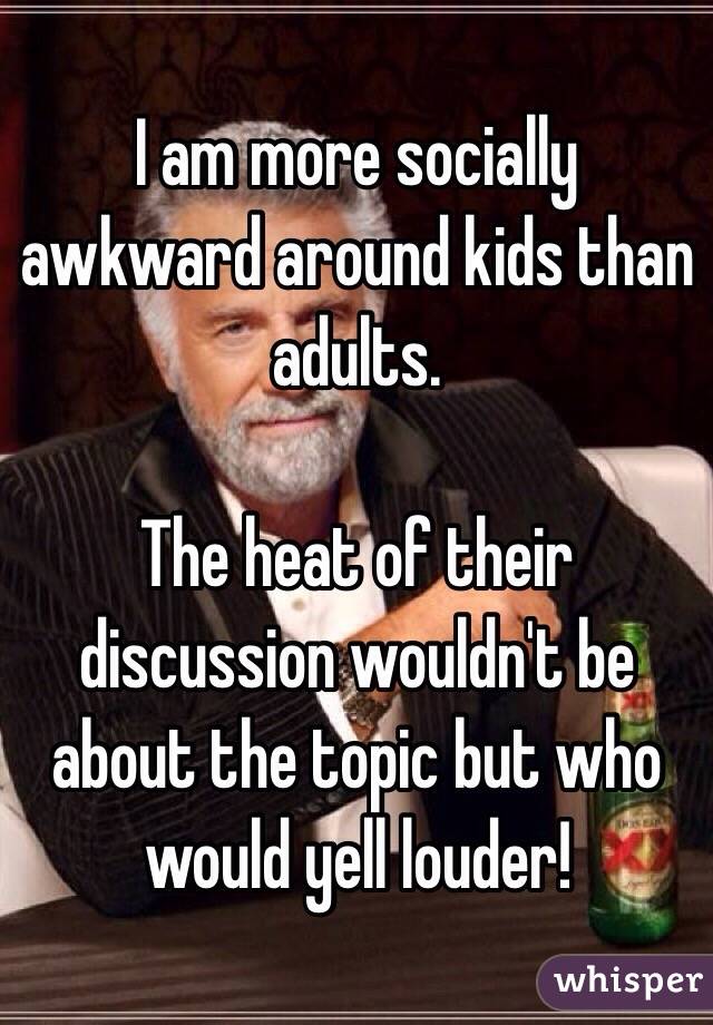 I am more socially awkward around kids than adults. 

The heat of their discussion wouldn't be about the topic but who would yell louder! 