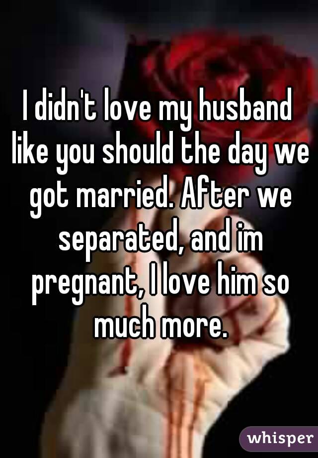 I didn't love my husband like you should the day we got married. After we separated, and im pregnant, I love him so much more.