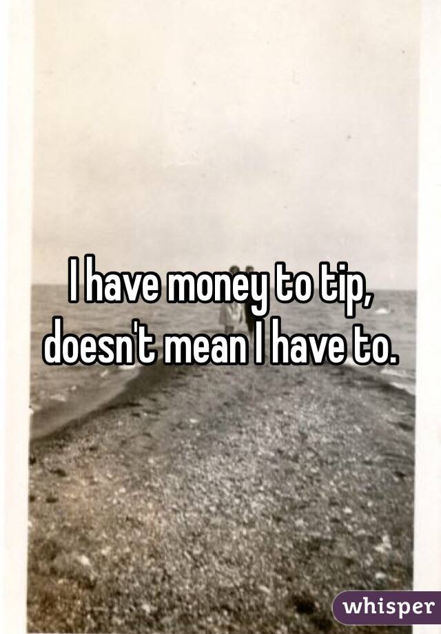 I have money to tip, doesn't mean I have to. 