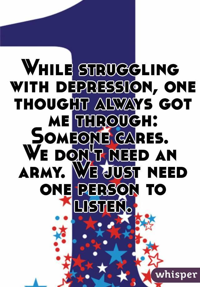 While struggling with depression, one thought always got me through:
Someone cares.
We don't need an army. We just need one person to listen.