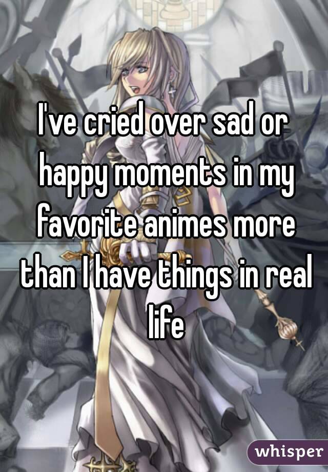 I've cried over sad or happy moments in my favorite animes more than I have things in real life