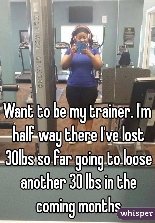 Want to be my trainer. I'm half way there I've lost 30lbs so far going to loose another 30 lbs in the coming months