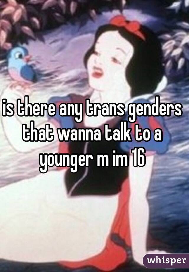 is there any trans genders that wanna talk to a younger m im 16 