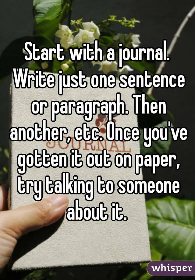 Start with a journal. Write just one sentence or paragraph. Then another, etc. Once you've gotten it out on paper, try talking to someone about it. 