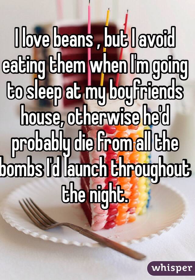 I love beans , but I avoid eating them when I'm going to sleep at my boyfriends house, otherwise he'd probably die from all the bombs I'd launch throughout the night. 