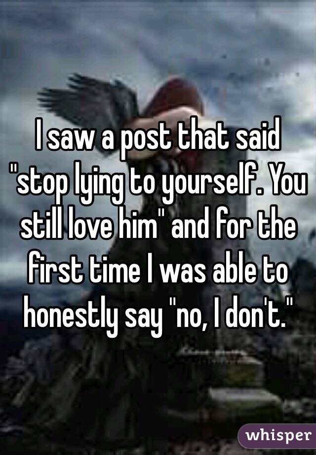 I saw a post that said "stop lying to yourself. You still love him" and for the first time I was able to honestly say "no, I don't."
