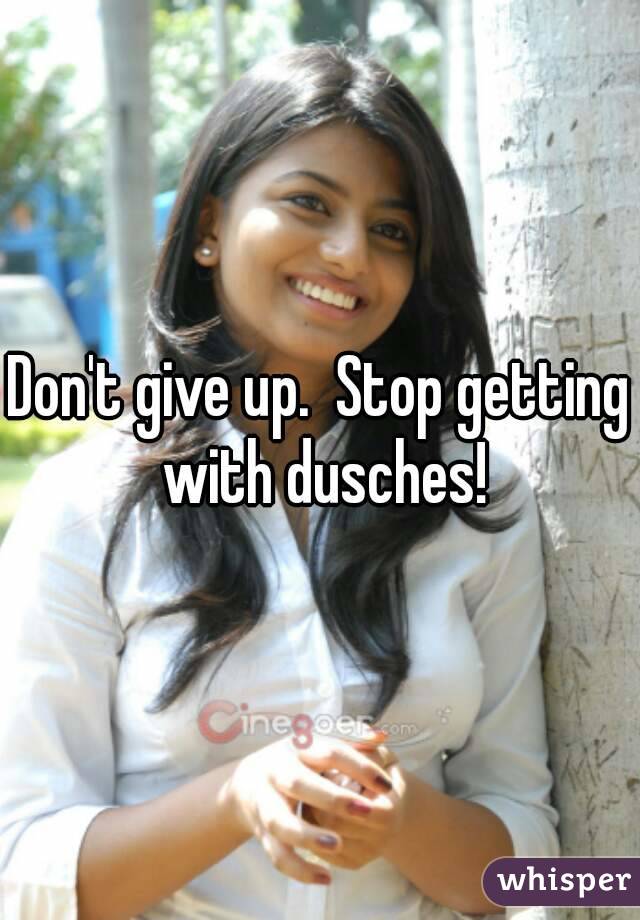Don't give up.  Stop getting with dusches!