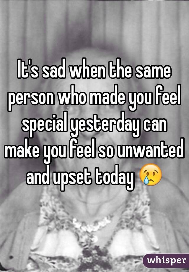 It's sad when the same person who made you feel special yesterday can make you feel so unwanted and upset today 😢