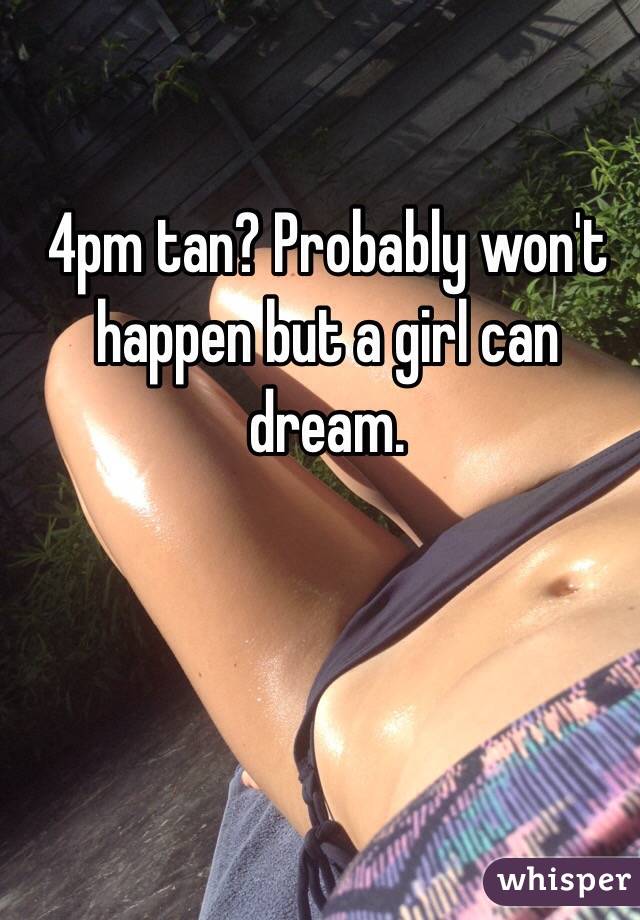 4pm tan? Probably won't happen but a girl can dream. 