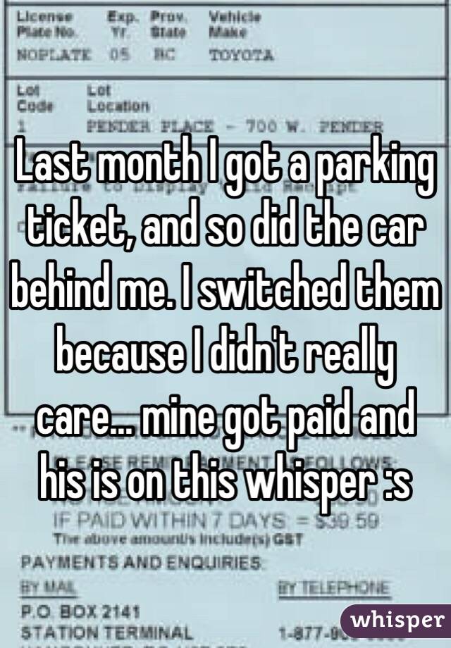 Last month I got a parking ticket, and so did the car behind me. I switched them because I didn't really care... mine got paid and his is on this whisper :s 