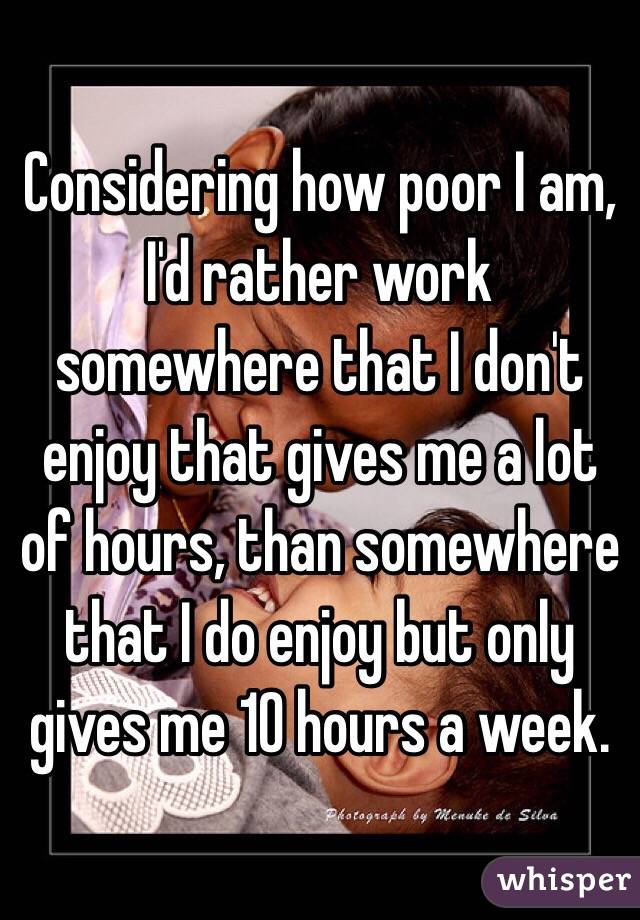 Considering how poor I am, I'd rather work somewhere that I don't enjoy that gives me a lot of hours, than somewhere that I do enjoy but only gives me 10 hours a week. 