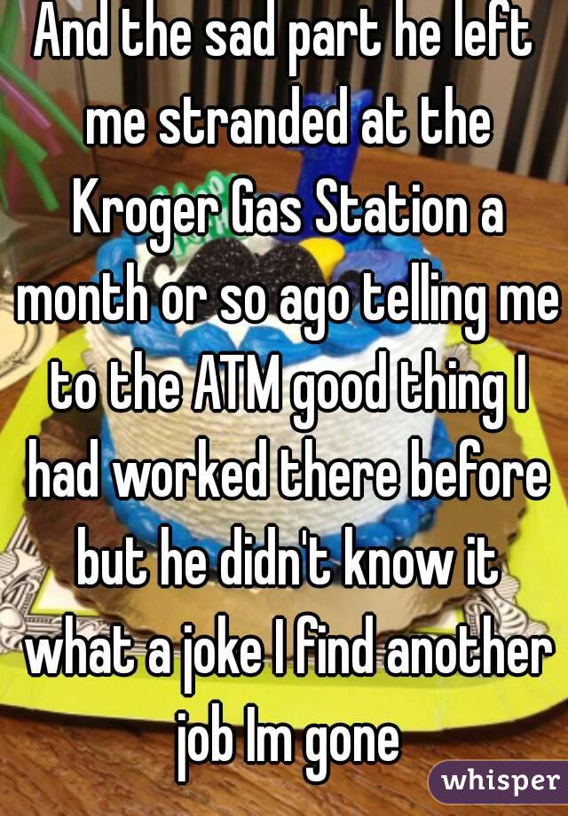 And the sad part he left me stranded at the Kroger Gas Station a month or so ago telling me to the ATM good thing I had worked there before but he didn't know it what a joke I find another job Im gone