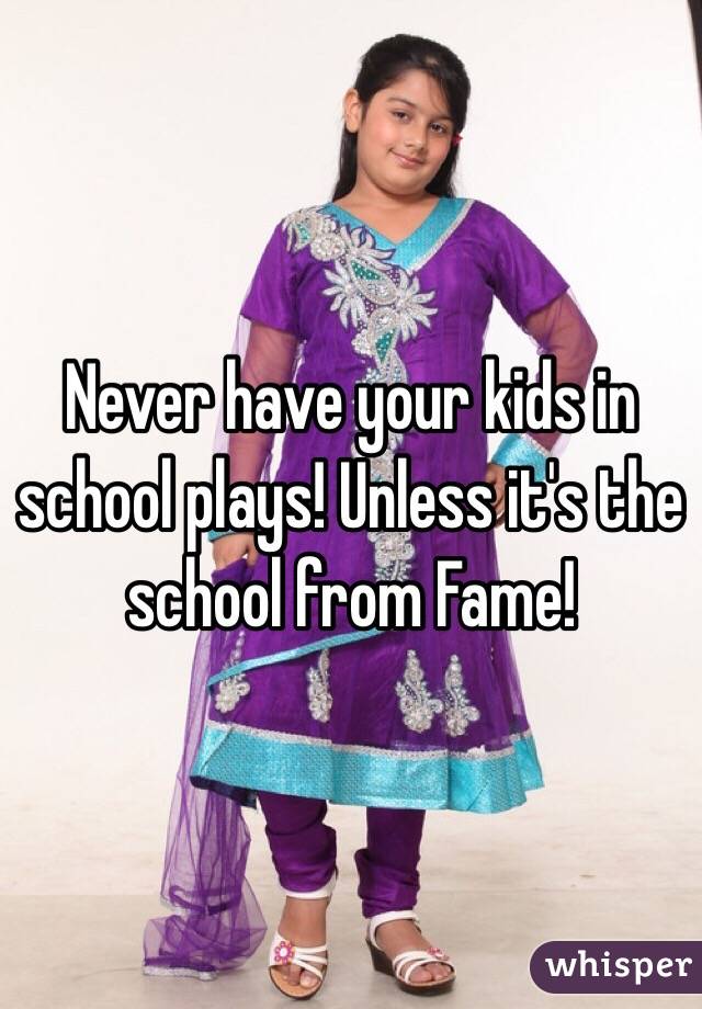 Never have your kids in school plays! Unless it's the school from Fame!