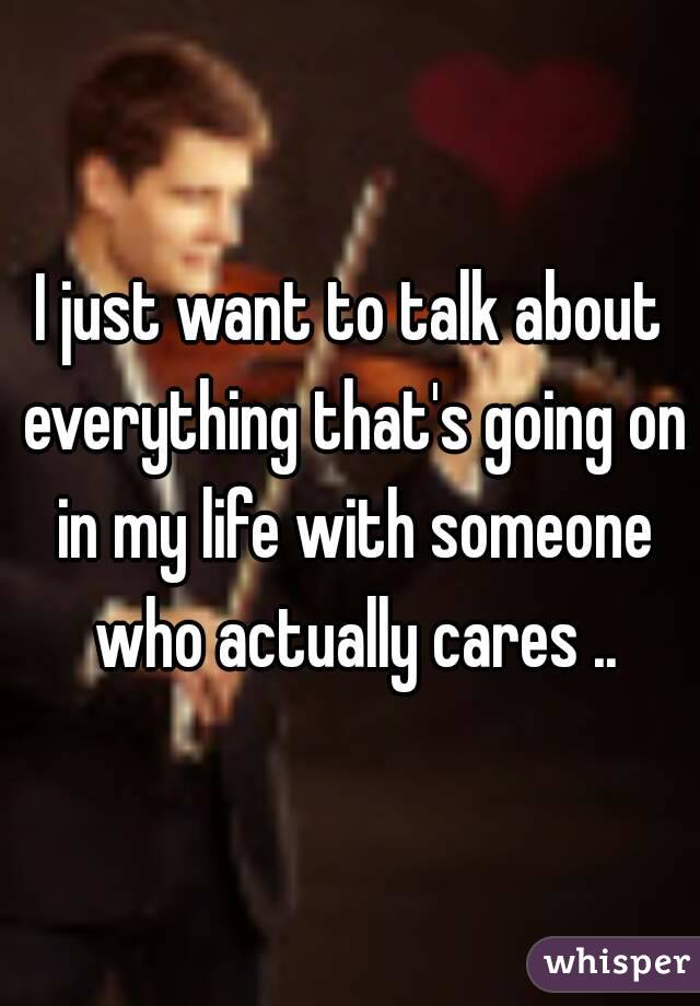 I just want to talk about everything that's going on in my life with someone who actually cares ..