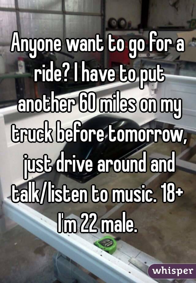 Anyone want to go for a ride? I have to put another 60 miles on my truck before tomorrow, just drive around and talk/listen to music. 18+ 
I'm 22 male.
