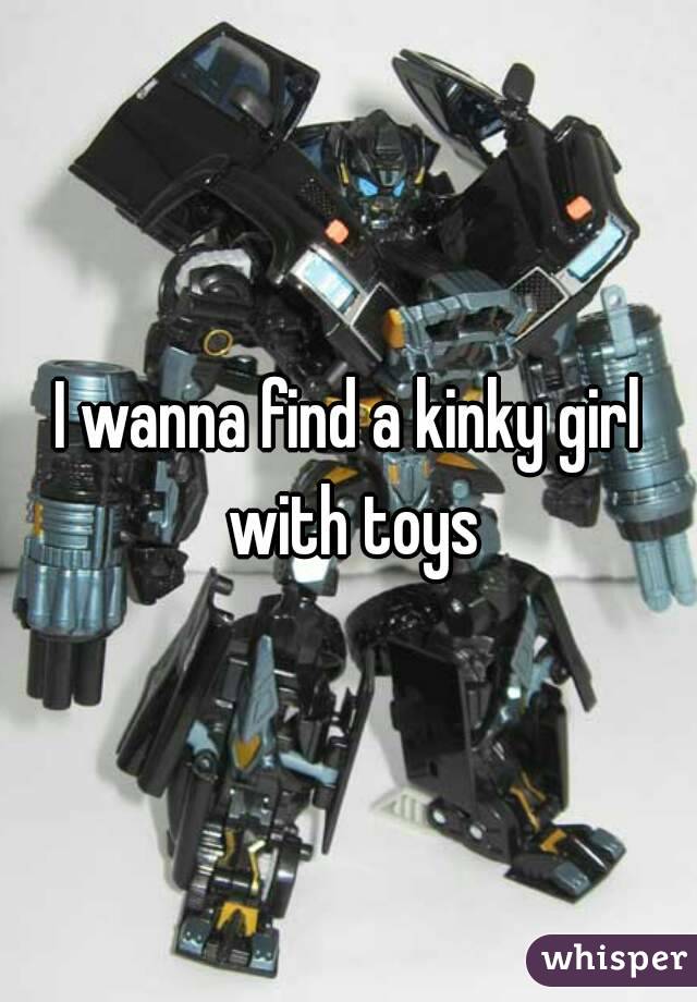 I wanna find a kinky girl with toys
