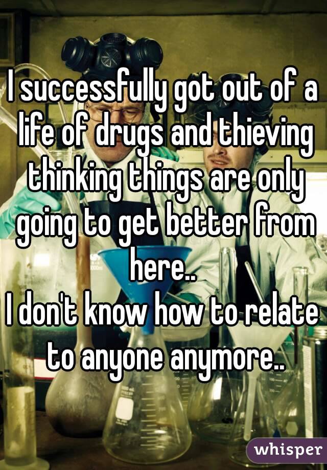 I successfully got out of a life of drugs and thieving thinking things are only going to get better from here.. 
I don't know how to relate to anyone anymore..