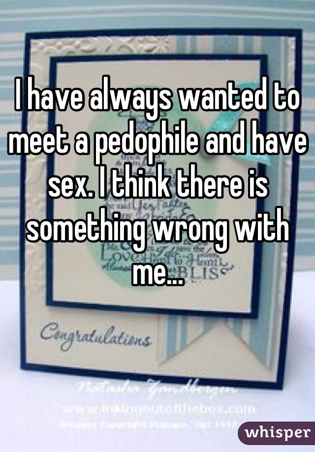 I have always wanted to meet a pedophile and have sex. I think there is something wrong with me...
