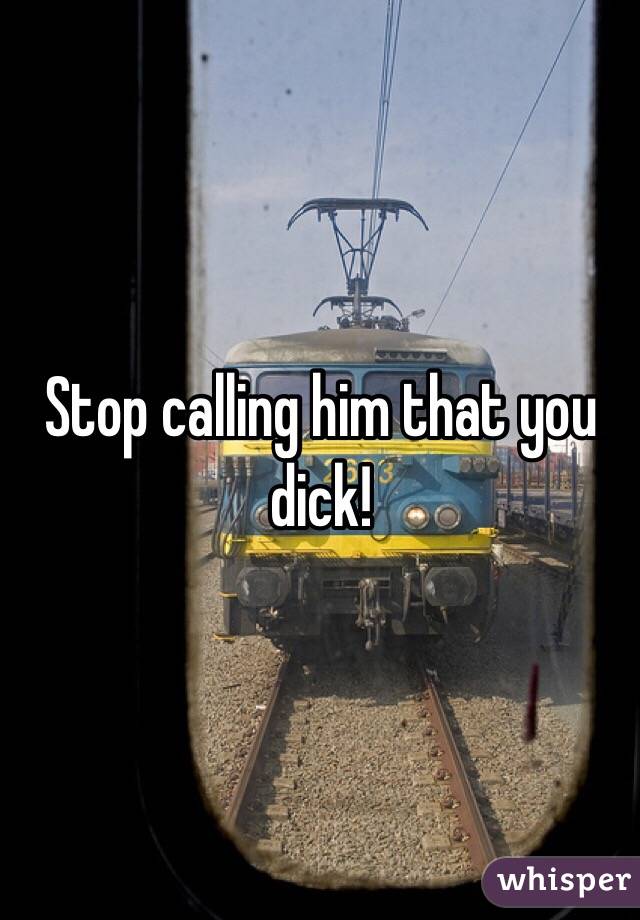 Stop calling him that you dick! 