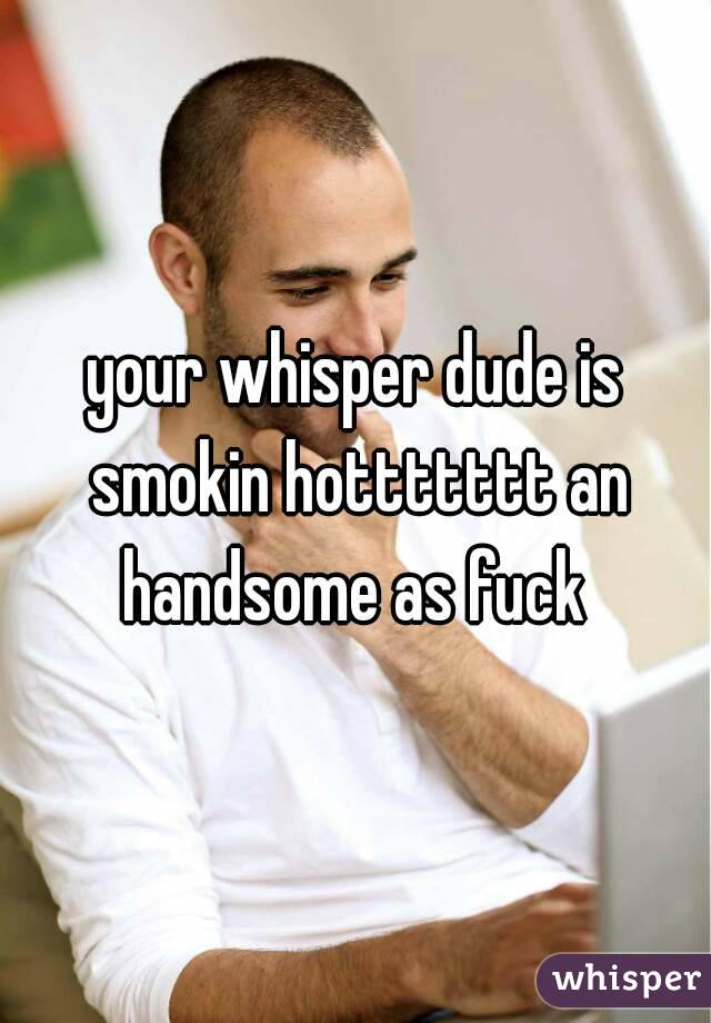 your whisper dude is smokin hottttttt an handsome as fuck 
