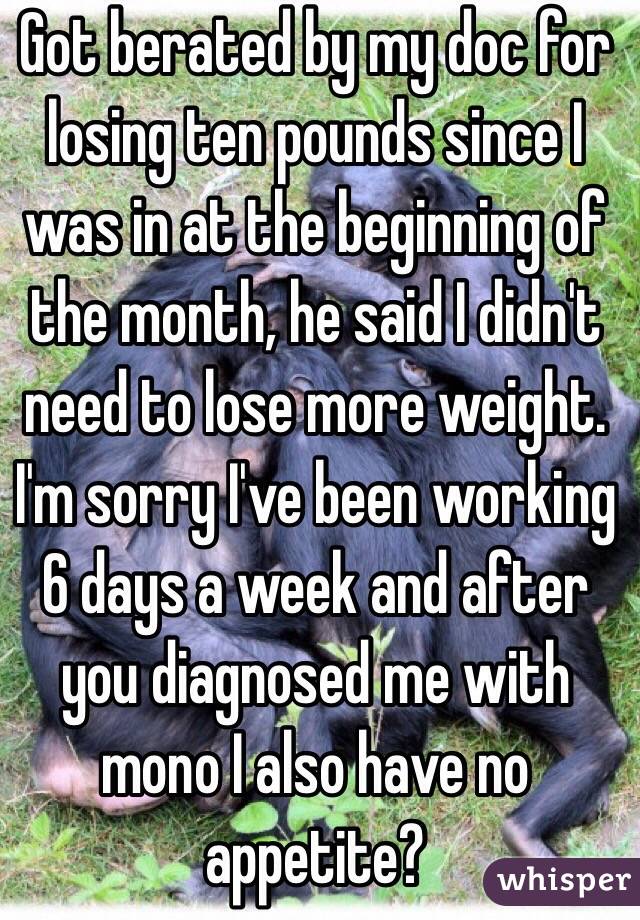 Got berated by my doc for losing ten pounds since I was in at the beginning of the month, he said I didn't need to lose more weight. I'm sorry I've been working 6 days a week and after you diagnosed me with mono I also have no appetite?