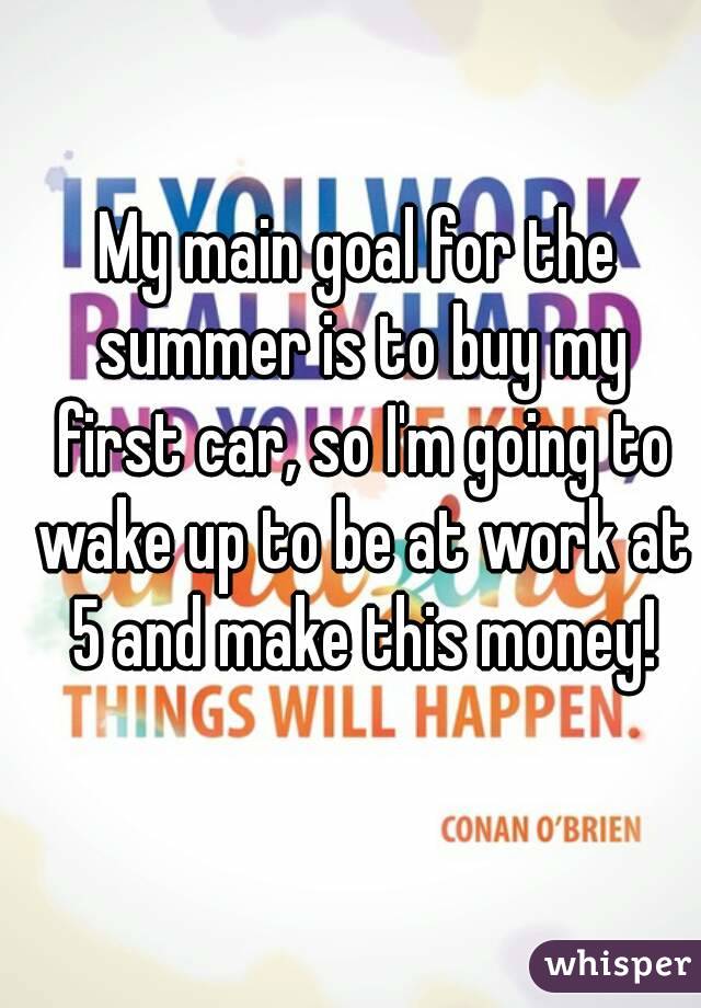 My main goal for the summer is to buy my first car, so I'm going to wake up to be at work at 5 and make this money!