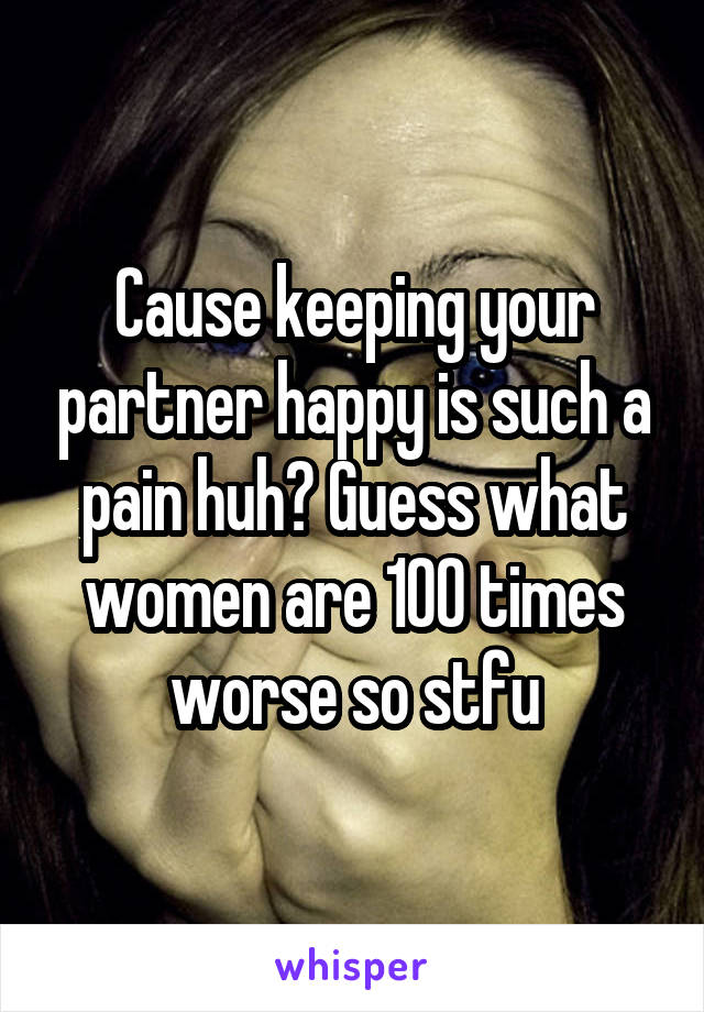 Cause keeping your partner happy is such a pain huh? Guess what women are 100 times worse so stfu