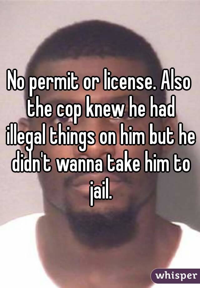No permit or license. Also the cop knew he had illegal things on him but he didn't wanna take him to jail.