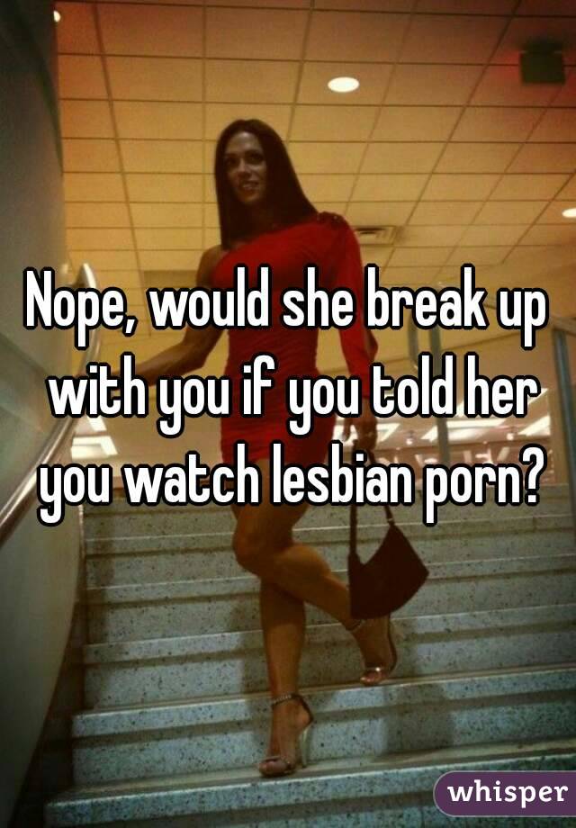 Nope, would she break up with you if you told her you watch lesbian porn?