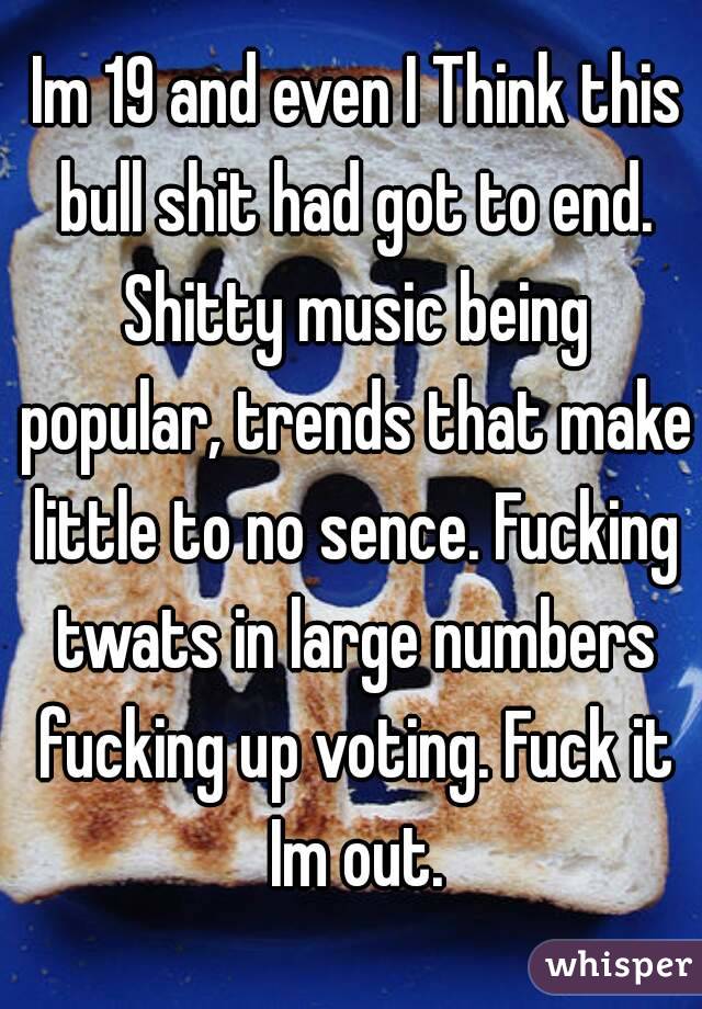  Im 19 and even I Think this bull shit had got to end. Shitty music being popular, trends that make little to no sence. Fucking twats in large numbers fucking up voting. Fuck it Im out.