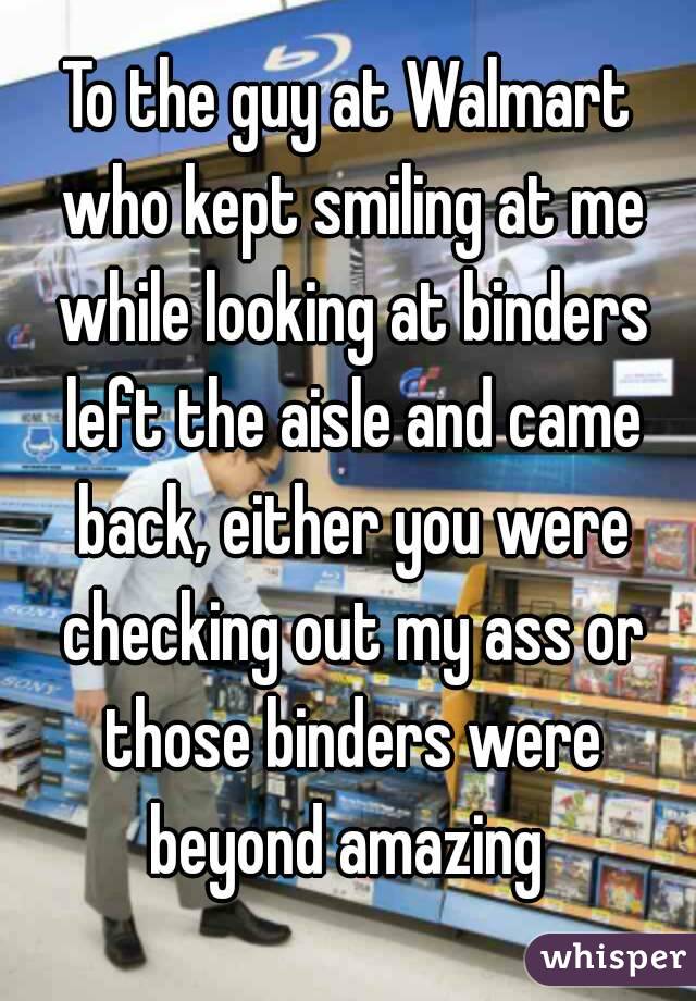 To the guy at Walmart who kept smiling at me while looking at binders left the aisle and came back, either you were checking out my ass or those binders were beyond amazing 