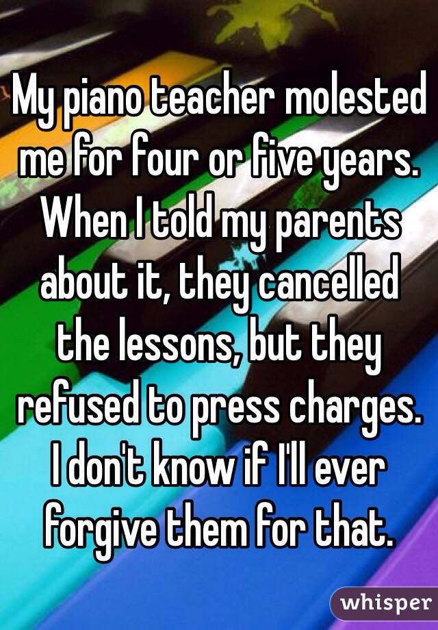 My piano teacher molested me for four or five years. When I told my parents about it, they cancelled the lessons, but they refused to press charges. I don't know if I'll ever forgive them for that.