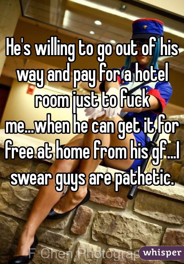 He's willing to go out of his way and pay for a hotel room just to fuck me...when he can get it for free at home from his gf...I swear guys are pathetic.