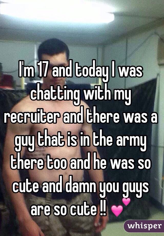 I'm 17 and today I was chatting with my recruiter and there was a guy that is in the army there too and he was so cute and damn you guys are so cute !! 💕